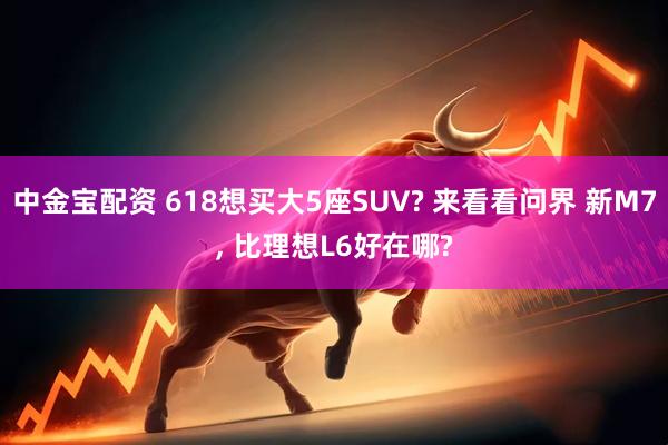 中金宝配资 618想买大5座SUV? 来看看问界 新M7, 比理想L6好在哪?