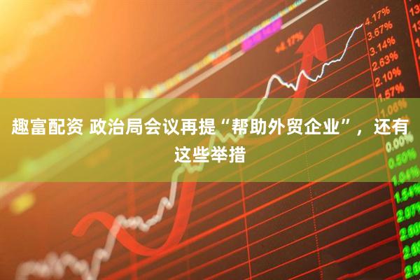 趣富配资 政治局会议再提“帮助外贸企业”，还有这些举措