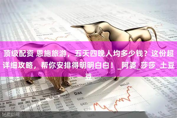 顶级配资 恩施旅游，五天四晚人均多少钱？这份超详细攻略，帮你安排得明明白白！_阿婆_莎莎_土豆