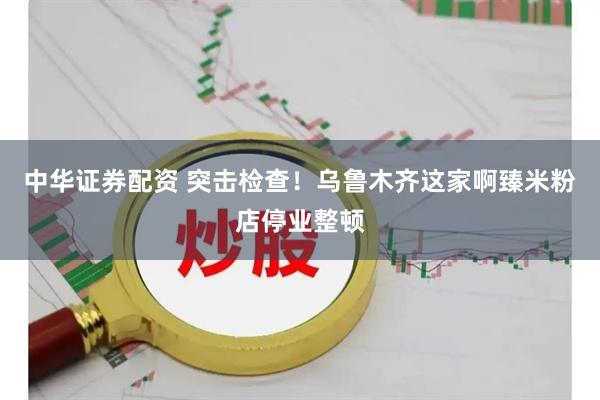 中华证券配资 突击检查！乌鲁木齐这家啊臻米粉店停业整顿