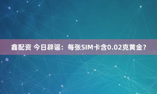 鑫配资 今日辟谣：每张SIM卡含0.02克黄金？
