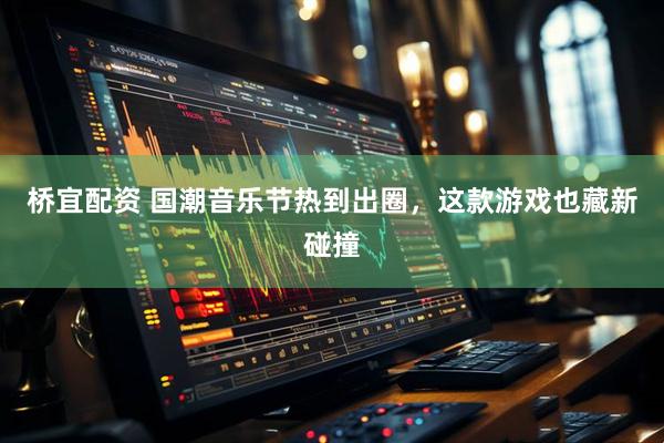 桥宜配资 国潮音乐节热到出圈，这款游戏也藏新碰撞