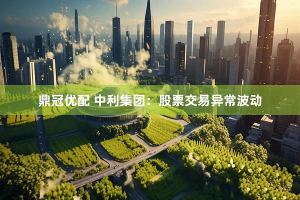 鼎冠优配 中利集团：股票交易异常波动